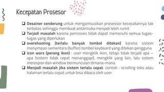 Kecepatan Prosesor
 Desainer cenderung untuk mengamsusikan prosessor kecepatannya tak
terbatas sehingga membuat antarmuka menjadi lebih rumit
 Terjadi masalah karena pemroses tidak dapat memenuhi semua tugas-
tugas yang diperlukan
 overshooting (terlalu banyak tombol ditekan) karena sistem
menyimpan sementara (buffer) tombol keyboard yang ditekan pengguna
 icon wars (perang ikon) : user mengklik ikon, tetapi tidak terjadi apa –
apa (sistem tidak cepat menanggapi), mengklik yang lain, lalu sistem
merespon dan window bermunculan dimana-mana.
 Menjadi masalah jika sistem terlalu cepat. contoh : scrolling teks atau
halaman terlalu cepat untuk bisa dibaca oleh user
 