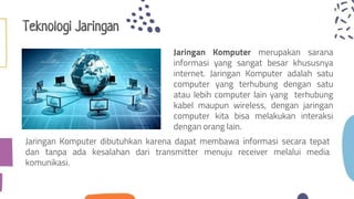 Teknologi Jaringan
Jaringan Komputer dibutuhkan karena dapat membawa informasi secara tepat
dan tanpa ada kesalahan dari transmitter menuju receiver melalui media
komunikasi.
Jaringan Komputer merupakan sarana
informasi yang sangat besar khususnya
internet. Jaringan Komputer adalah satu
computer yang terhubung dengan satu
atau lebih computer lain yang terhubung
kabel maupun wireless, dengan jaringan
computer kita bisa melakukan interaksi
dengan orang lain.
 