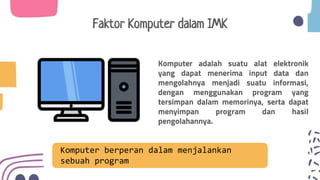 Komputer adalah suatu alat elektronik
yang dapat menerima input data dan
mengolahnya menjadi suatu informasi,
dengan menggunakan program yang
tersimpan dalam memorinya, serta dapat
menyimpan program dan hasil
pengolahannya.
Faktor Komputer dalam IMK
Komputer berperan dalam menjalankan
sebuah program
 
