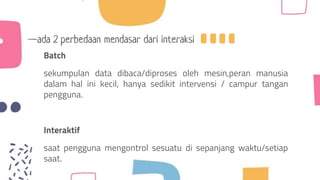 —ada 2 perbedaan mendasar dari interaksi
Batch
sekumpulan data dibaca/diproses oleh mesin,peran manusia
dalam hal ini kecil, hanya sedikit intervensi / campur tangan
pengguna.
Interaktif
saat pengguna mengontrol sesuatu di sepanjang waktu/setiap
saat.
 