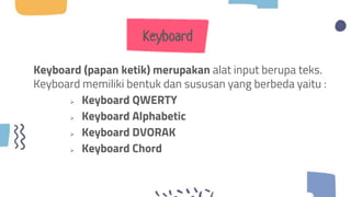 Keyboard
Keyboard (papan ketik) merupakan alat input berupa teks.
Keyboard memiliki bentuk dan sususan yang berbeda yaitu :
 Keyboard QWERTY
 Keyboard Alphabetic
 Keyboard DVORAK
 Keyboard Chord
 
