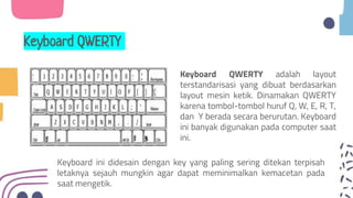 Keyboard QWERTY
Keyboard QWERTY adalah layout
terstandarisasi yang dibuat berdasarkan
layout mesin ketik. Dinamakan QWERTY
karena tombol-tombol huruf Q, W, E, R, T,
dan Y berada secara berurutan. Keyboard
ini banyak digunakan pada computer saat
ini.
Keyboard ini didesain dengan key yang paling sering ditekan terpisah
letaknya sejauh mungkin agar dapat meminimalkan kemacetan pada
saat mengetik.
 