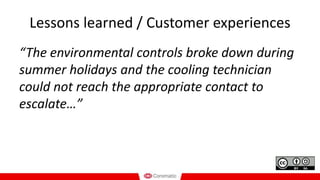 Lessons learned / Customer experiences
“The environmental controls broke down during
summer holidays and the cooling technician
could not reach the appropriate contact to
escalate…”
 