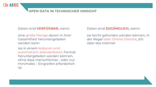 OPEN DATA IN TECHNISCHER HINSICHT
Daten sind VERFÜGBAR, wenn:
eine große Menge davon in ihrer
Gesamtheit heruntergeladen
werden kann
sie in einem lesbaren und
automatisch abänderbaren Format
heruntergeladen werden können,
ohne dass menschliches - oder nur
minimales - Eingreifen erforderlich
ist
Daten sind ZUGÄNGLICH, wenn:
sie leicht gefunden werden können, in
der Regel über Online-Dienste, d.h.
über das Internet
 