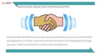 NEUE DATEN, DAHER NEUE PARTNERSCHAFTEN
Neue Modelle der öffentlich-privaten Zusammenarbeit, die auf der schrittweisen
Verfügbarkeit von Daten und Informationen beruhen: Die Zivilgesellschaft trägt
dazu bei, indem sie Millionen von Menschen sensibilisiert.
 
