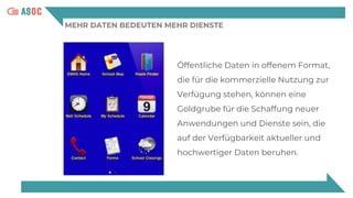 MEHR DATEN BEDEUTEN MEHR DIENSTE
Öffentliche Daten in offenem Format,
die für die kommerzielle Nutzung zur
Verfügung stehen, können eine
Goldgrube für die Schaffung neuer
Anwendungen und Dienste sein, die
auf der Verfügbarkeit aktueller und
hochwertiger Daten beruhen.
 