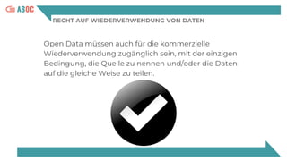 RECHT AUF WIEDERVERWENDUNG VON DATEN
Open Data müssen auch für die kommerzielle
Wiederverwendung zugänglich sein, mit der einzigen
Bedingung, die Quelle zu nennen und/oder die Daten
auf die gleiche Weise zu teilen.
 