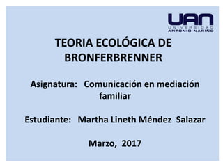 TEORIA ECOLÓGICA DE
BRONFERBRENNER
Asignatura: Comunicación en mediación
familiar
Estudiante: Martha Lineth Méndez Salazar
Marzo, 2017
 