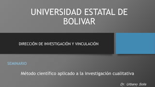 UNIVERSIDAD ESTATAL DE
BOLIVAR
DIRECCIÓN DE INVESTIGACIÓN Y VINCULACIÓN
SEMINARIO
Método científico aplicado a la investigación cualitativa
Dr. Urbano Solis
 