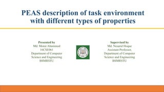 PEAS description of task environment
with different types of properties
Presented by
Md. Monir Ahammod
16CSE061
Department of Computer
Science and Engineering
BSMRSTU
Supervised by
Md. Nesarul Hoque
Assistant Professor,
Department of Computer
Science and Engineering
BSMRSTU
 