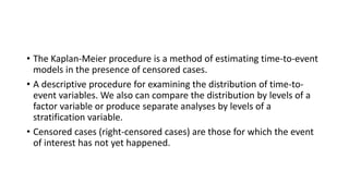 • The Kaplan-Meier procedure is a method of estimating time-to-event
models in the presence of censored cases.
• A descriptive procedure for examining the distribution of time-to-
event variables. We also can compare the distribution by levels of a
factor variable or produce separate analyses by levels of a
stratification variable.
• Censored cases (right-censored cases) are those for which the event
of interest has not yet happened.
 