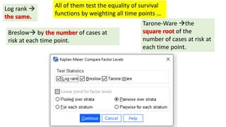 Breslow by the number of cases at
risk at each time point.
Log rank 
the same.
Tarone-Ware the
square root of the
number of cases at risk at
each time point.
All of them test the equality of survival
functions by weighting all time points …
 