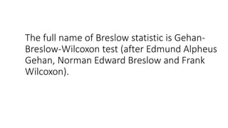 The full name of Breslow statistic is Gehan-
Breslow-Wilcoxon test (after Edmund Alpheus
Gehan, Norman Edward Breslow and Frank
Wilcoxon).
 