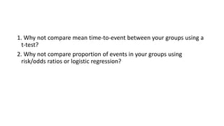1. Why not compare mean time-to-event between your groups using a
t-test?
2. Why not compare proportion of events in your groups using
risk/odds ratios or logistic regression?
 