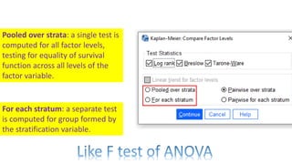 Pooled over strata: a single test is
computed for all factor levels,
testing for equality of survival
function across all levels of the
factor variable.
For each stratum: a separate test
is computed for group formed by
the stratification variable.
 