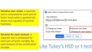 Pairwise over strata: a separate
test is computed for each pair of
factor levels when a pooled test
shows non-equality of survival
functions.
Pairwise for each stratum: a
separate test is computed for
each pair of factor variable, for
each stratum of the stratification
variable.
 