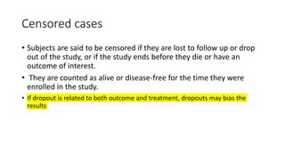 Censored cases
• Subjects are said to be censored if they are lost to follow up or drop
out of the study, or if the study ends before they die or have an
outcome of interest.
• They are counted as alive or disease-free for the time they were
enrolled in the study.
• If dropout is related to both outcome and treatment, dropouts may bias the
results
 
