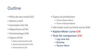 Outline
• Why do we need SA?
• What is SA?
• Examples for SA
• Objectives of SA
• Terminology GW
• Types of SA
• Non-parametric SA
• Semi-parametric SA
• Parametric SA
• Types of predictors
• Time-dependent
• Time-independent
• Life table and survival curve GW
• Kaplan-Meier curve GW
• Tests for comparison GW
• Log-rank test
• Breslow
• Tarone-Ware
 