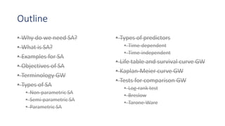Outline
• Why do we need SA?
• What is SA?
• Examples for SA
• Objectives of SA
• Terminology GW
• Types of SA
• Non-parametric SA
• Semi-parametric SA
• Parametric SA
• Types of predictors
• Time-dependent
• Time-independent
• Life table and survival curve GW
• Kaplan-Meier curve GW
• Tests for comparison GW
• Log-rank test
• Breslow
• Tarone-Ware
 