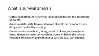 What is survival analysis
• Statistical methods for analyzing longitudinal data on the occurrence
of events.
• Accommodates data from randomized clinical trial or cohort study
design and deal with censoring
• Events may include death, injury, onset of illness, recovery from
illness (binary variables) or transition above or below the clinical
threshold of a meaningful continuous variable (e.g. CD4 counts).
 