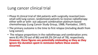 Lung cancer clinical trial
• Phase III clinical trial of 164 patients with surgically resected (non-
small cell) lung cancer, randomized patients to receive radiotherapy
either with or with- out adjuvant combination platinum-based
chemotherapy (Lung Cancer Study Group, 1988; Piantadosi, 1997).
• The primary outcome is the time to first relapse (including death from
lung cancer).
• The relapse proportions in the radiotherapy and combination arms
were 81.4% (70 out of 86) and 69.2% (54 out of 78), respectively.
However, these figures are potentially misleading as they as they
ignore the duration spent in remission before these events
occurred.
 