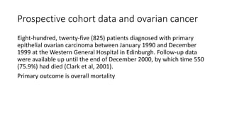 Prospective cohort data and ovarian cancer
Eight-hundred, twenty-five (825) patients diagnosed with primary
epithelial ovarian carcinoma between January 1990 and December
1999 at the Western General Hospital in Edinburgh. Follow-up data
were available up until the end of December 2000, by which time 550
(75.9%) had died (Clark et al, 2001).
Primary outcome is overall mortality
 