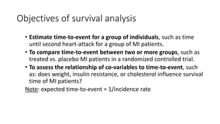 Objectives of survival analysis
• Estimate time-to-event for a group of individuals, such as time
until second heart-attack for a group of MI patients.
• To compare time-to-event between two or more groups, such as
treated vs. placebo MI patients in a randomized controlled trial.
• To assess the relationship of co-variables to time-to-event, such
as: does weight, insulin resistance, or cholesterol influence survival
time of MI patients?
Note: expected time-to-event = 1/incidence rate
 