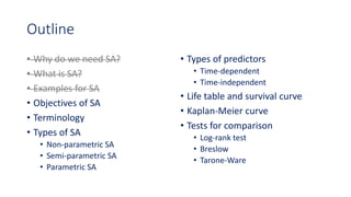Outline
• Why do we need SA?
• What is SA?
• Examples for SA
• Objectives of SA
• Terminology
• Types of SA
• Non-parametric SA
• Semi-parametric SA
• Parametric SA
• Types of predictors
• Time-dependent
• Time-independent
• Life table and survival curve
• Kaplan-Meier curve
• Tests for comparison
• Log-rank test
• Breslow
• Tarone-Ware
 
