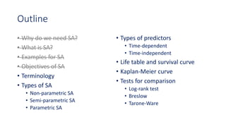 Outline
• Why do we need SA?
• What is SA?
• Examples for SA
• Objectives of SA
• Terminology
• Types of SA
• Non-parametric SA
• Semi-parametric SA
• Parametric SA
• Types of predictors
• Time-dependent
• Time-independent
• Life table and survival curve
• Kaplan-Meier curve
• Tests for comparison
• Log-rank test
• Breslow
• Tarone-Ware
 