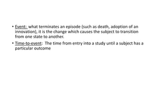 • Event: what terminates an episode (such as death, adoption of an
innovation), it is the change which causes the subject to transition
from one state to another.
• Time-to-event: The time from entry into a study until a subject has a
particular outcome
 