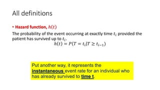 All definitions
• Hazard function, ℎ 𝑡
The probability of the event occurring at exactly time 𝑡𝑖 provided the
patient has survived up to 𝑡𝑖.
ℎ 𝑡 = 𝑃 𝑇 = 𝑡𝑖 𝑇 ≥ 𝑡𝑖−1)
Put another way, it represents the
instantaneous event rate for an individual who
has already survived to time t.
 