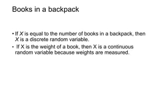 Books in a backpack
• If X is equal to the number of books in a backpack, then
X is a discrete random variable.
• If X is the weight of a book, then X is a continuous
random variable because weights are measured.
 