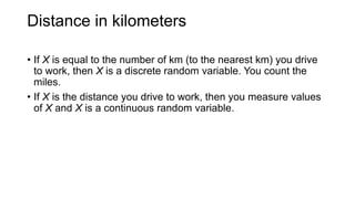 Distance in kilometers
• If X is equal to the number of km (to the nearest km) you drive
to work, then X is a discrete random variable. You count the
miles.
• If X is the distance you drive to work, then you measure values
of X and X is a continuous random variable.
 