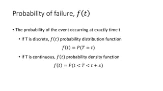 Probability of failure, 𝑓 𝑡
• The probability of the event occurring at exactly time t
• If T is discrete, 𝑓 𝑡 probability distribution function
𝑓 𝑡 = 𝑃(𝑇 = 𝑡)
• If T is continuous, 𝑓 𝑡 probability density function
𝑓 𝑡 = 𝑃(𝑡 < 𝑇 < 𝑡 + 𝑥)
 