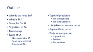 Outline
• Why do we need SA?
• What is SA?
• Examples for SA
• Objectives of SA
• Terminology
• Types of SA
• Non-parametric SA
• Semi-parametric SA
• Parametric SA
• Types of predictors
• Time-dependent
• Time-independent
• Life table and survival curve
• Kaplan-Meier curve
• Tests for comparison
• Log-rank test
• Breslow
• Tarone-Ware
 