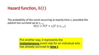Hazard function, ℎ 𝑡
The probability of the event occurring at exactly time 𝑡𝑖 provided the
patient has survived up to 𝑡𝑖−1.
ℎ 𝑡 = 𝑃 𝑇 = 𝑡𝑖 𝑇 ≥ 𝑡𝑖−1)
Put another way, it represents the
instantaneous event rate for an individual who
has already survived to time t.
 