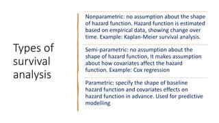 Types of
survival
analysis
Nonparametric: no assumption about the shape
of hazard function. Hazard function is estimated
based on empirical data, showing change over
time. Example: Kaplan-Meier survival analysis.
Semi-parametric: no assumption about the
shape of hazard function, It makes assumption
about how covariates affect the hazard
function. Example: Cox regression
Parametric: specify the shape of baseline
hazard function and covariates effects on
hazard function in advance. Used for predictive
modelling
 