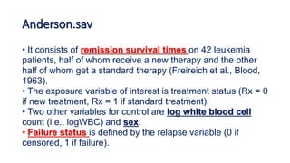 Anderson.sav
• It consists of remission survival times on 42 leukemia
patients, half of whom receive a new therapy and the other
half of whom get a standard therapy (Freireich et al., Blood,
1963).
• The exposure variable of interest is treatment status (Rx = 0
if new treatment, Rx = 1 if standard treatment).
• Two other variables for control are log white blood cell
count (i.e., logWBC) and sex.
• Failure status is defined by the relapse variable (0 if
censored, 1 if failure).
 