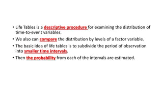 • Life Tables is a descriptive procedure for examining the distribution of
time-to-event variables.
• We also can compare the distribution by levels of a factor variable.
• The basic idea of life tables is to subdivide the period of observation
into smaller time intervals.
• Then the probability from each of the intervals are estimated.
 