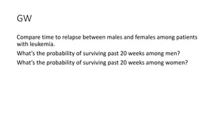 GW
Compare time to relapse between males and females among patients
with leukemia.
What’s the probability of surviving past 20 weeks among men?
What’s the probability of surviving past 20 weeks among women?
 