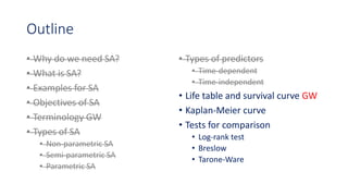 Outline
• Why do we need SA?
• What is SA?
• Examples for SA
• Objectives of SA
• Terminology GW
• Types of SA
• Non-parametric SA
• Semi-parametric SA
• Parametric SA
• Types of predictors
• Time-dependent
• Time-independent
• Life table and survival curve GW
• Kaplan-Meier curve
• Tests for comparison
• Log-rank test
• Breslow
• Tarone-Ware
 