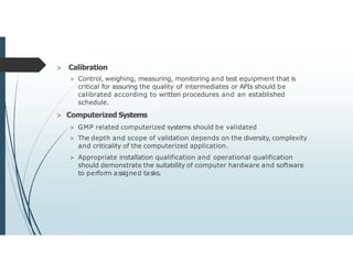 > Calibration
> Control, weighing, measuring, monitoring and test equipment that is
critical for assuring the quality of intermediates or APIs should be
calibrated according to written procedures and an established
schedule.
> Computerized Systems
> GMP related computerized systems should be validated
> The depth and scope of validation depends on the diversity, complexity
and criticality of the computerized application.
> Appropriate installation qualification and operational qualification
should demonstrate the suitability of computer hardware and software
to perform assigned tasks.
 