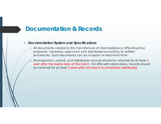 Documentation & Records
> Documentation System and Specifications
> All documents related to the manufacture of intermediates or APIs should be
prepared, reviewed, approved and distributed according to written
procedures. Such documents can be in paper or electronic form.
> All production, control, and distribution records should be retained for at least 1
year after the expiry date of the batch. For APIs with retest dates, records should
be retained for at least 3 years after the batch is completely distributed.
 
