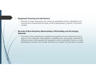 > Equipment Cleaning and Use Record
> Records of major equipment use, cleaning, sanitization and/or sterilization and
maintenance should show the date, time (if appropriate), product, and batch
number.
> Records of Raw Materials, I
ntermediates, APILabelling and Packaging
Materials
> The name of the manufacturer, identity and quantity of each shipment of each
batch of raw materials, intermediates or labelling and packaging materials for
API's;the name of the supplier;the supplier's control number(s), if known, or other
identification number; the number allocated on receipt; and the date of receipt.
 