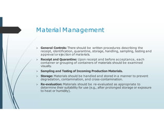 Material Management
> General Controls: There should be written procedures describing the
receipt, identification, quarantine, storage, handling, sampling, testing and
approval or ejection of materials.
> Receipt and Quarantine: Upon receipt and before acceptance, each
container or grouping of containers of materials should be examined
visually.
> Sampling and Testing of Incoming Production Materials.
> Storage: Materials should be handled and stored in a manner to prevent
degradation, contamination, and cross-contamination.
> Re-evaluation: Materials should be re-evaluated as appropriate to
determine their suitability for use (e.g., after prolonged storage or exposure
to heat or humidity).
 
