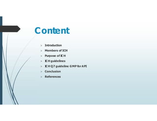 Content
> Introduction
> Members of ICH
> Purpose of ICH
> I
CH guidelines
> I
CH Q7 guideline GMP for API
> Conclusion
> References
 