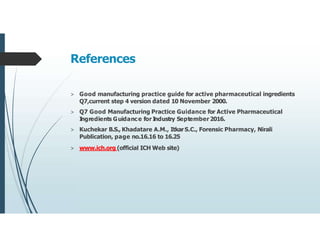 References
> Good manufacturing practice guide for active pharmaceutical ingredients
Q7,current step 4 version dated 10 November 2000.
> Q7 Good Manufacturing Practice Guidance for Active Pharmaceutical
I
ngredients Guidance for I
ndustry September 2016.
> Kuchekar B.S., Khadatare A.M., ItkarS.C., Forensic Pharmacy, Nirali
Publication, page no.16.16 to 16.25
> www.ich.org (official ICH Web site)
 