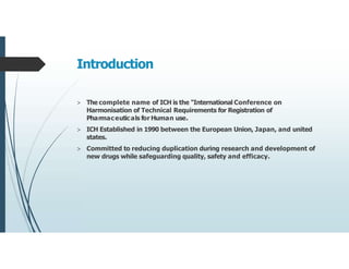 Introduction
> The complete name of ICH is the "International Conference on
Harmonisation of Technical Requirements for Registration of
Pharmaceuticals for Human use.
> ICH Established in 1990 between the European Union, Japan, and united
states.
> Committed to reducing duplication during research and development of
new drugs while safeguarding quality, safety and efficacy.
 