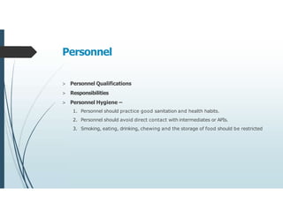 Personnel
> Personnel Qualifications
> Responsibilities
> Personnel Hygiene –
1. Personnel should practice good sanitation and health habits.
2. Personnel should avoid direct contact with intermediates or APIs.
3. Smoking, eating, drinking, chewing and the storage of food should be restricted
 