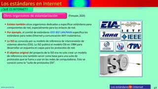 Los estándares en Internet
17
www.upsa.edu.bo Los estándares en Internet
¿QUÉ ES INTERNET?
Otros organismos de estandarización
 Existen también otros organismos dedicados a especificar estándares para
componentes de red, especialmente para los enlaces de red.
 Por ejemplo, el comité de estándares IEEE 802 LAN/MAN especifica los
estándares para redes Ethernet y comunicación WiFi inalámbrica.
 La ISO es conocida por su modelo de referencia de interconexión de
sistemas abiertos (OSI). La ISO publicó el modelo OSI en 1984 para
desarrollar un esquema en capas para los protocolos de red.
 El objetivo original del proyecto de la ISO era no solo crear un modelo
de referencia sino también servir como base para una suite de
protocolos que se fuera a usar en las redes de computadoras. Esto se
conoció como la “suite de protocolos OSI”.
(Forouzan, 2020)
 